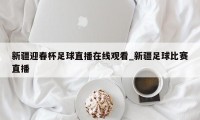 新疆迎春杯足球直播在线观看_新疆足球比赛直播