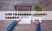 10万以下建议买的新能源_10万以内买什么新能源车好