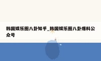 韩国娱乐圈八卦知乎_韩国娱乐圈八卦爆料公众号