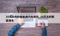 10万以内的新能源汽车现价_10万元的新能源车