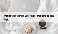 中国文化常识的意义与作用_中国文化作用是什么