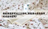 新能源货车可以上公交吗_新能源小货车白天可以进市区吗?