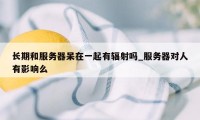 长期和服务器呆在一起有辐射吗_服务器对人有影响么