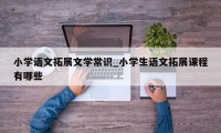 小学语文拓展文学常识_小学生语文拓展课程有哪些