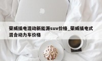 荣威插电混动新能源suv价格_荣威插电式混合动力车价格