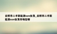 日照市二手新能源suv批发_日照市二手新能源suv批发市场在哪