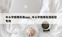 中小学教师实用app_中小学教师实用新型专利