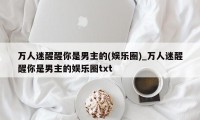 万人迷醒醒你是男主的(娱乐圈)_万人迷醒醒你是男主的娱乐圈txt