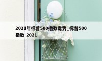 2021年标普500指数走势_标普500指数 2021