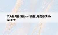 华为服务器清除raid操作_服务器清除raid配置