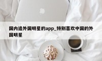 国内追外国明星的app_特别喜欢中国的外国明星