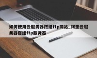 如何使用云服务器搭建ftp网站_阿里云服务器搭建ftp服务器