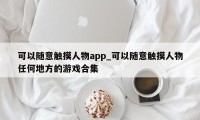 可以随意触摸人物app_可以随意触摸人物任何地方的游戏合集