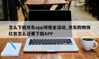 怎么下载京东app领现金活动_京东购物领红包怎么还要下载APP