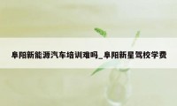 阜阳新能源汽车培训难吗_阜阳新星驾校学费