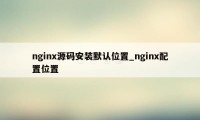 nginx源码安装默认位置_nginx配置位置