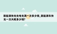 新能源快充充电充满一次多少钱_新能源车快充一次大概多少钱?