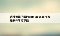 大陆无法下载的app_appstore大陆软件不能下载