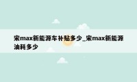 宋max新能源车补贴多少_宋max新能源油耗多少