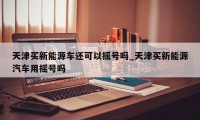 天津买新能源车还可以摇号吗_天津买新能源汽车用摇号吗