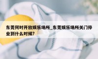 东莞何时开放娱乐场所_东莞娱乐场所关门停业到什么时候?