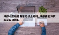 成都小型新能源车可以上路吗_成都新能源货车可以进城吗