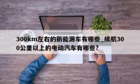 300km左右的新能源车有哪些_续航300公里以上的电动汽车有哪些?