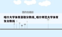 喀什大学体育录取分数线_喀什师范大学体育生分数线