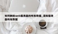 如何删除web服务器的所有数据_清除服务器所有数据