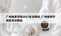 广州体育学院2017年分数线_广州体育学院高考分数线