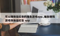 可以赚微信红包的捕鱼游戏app_捕鱼赚钱游戏领微信红包 app