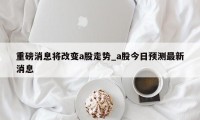 重磅消息将改变a股走势_a股今日预测最新消息