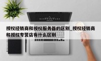 授权经销商和授权服务器的区别_授权经销商和授权专营店有什么区别