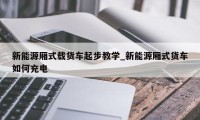 新能源厢式载货车起步教学_新能源厢式货车如何充电