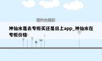 神仙水是去专柜买还是日上app_神仙水在专柜价格