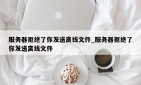 服务器拒绝了你发送离线文件_服务器拒绝了你发送离线文件