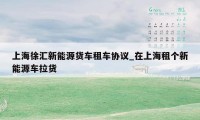 上海徐汇新能源货车租车协议_在上海租个新能源车拉货