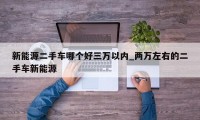 新能源二手车哪个好三万以内_两万左右的二手车新能源