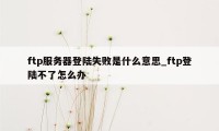 ftp服务器登陆失败是什么意思_ftp登陆不了怎么办