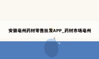 安徽亳州药材零售批发APP_药材市场亳州