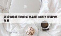 饭后带娃娱乐的说说朋友圈_给孩子带饭的朋友圈