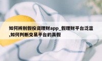 如何辨别假投资理财app_假理财平台泛滥,如何判断交易平台的真假