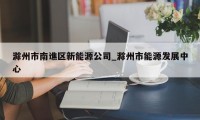 滁州市南谯区新能源公司_滁州市能源发展中心