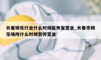 长春娱乐行业什么时候能恢复营业_长春市娱乐场所什么时候暂停营业