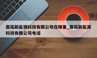 嘉拓新能源科技有限公司在哪里_嘉拓新能源科技有限公司电话