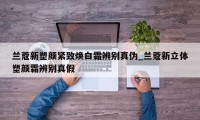 兰蔻新塑颜紧致焕白霜辨别真伪_兰蔻新立体塑颜霜辨别真假