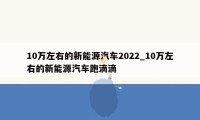 10万左右的新能源汽车2022_10万左右的新能源汽车跑滴滴