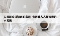 人民都应该知道的常识_告诉我人人都知道的小常识