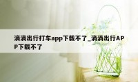 滴滴出行打车app下载不了_滴滴出行APP下载不了