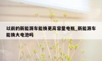 以前的新能源车能换更高容量电瓶_新能源车能换大电池吗